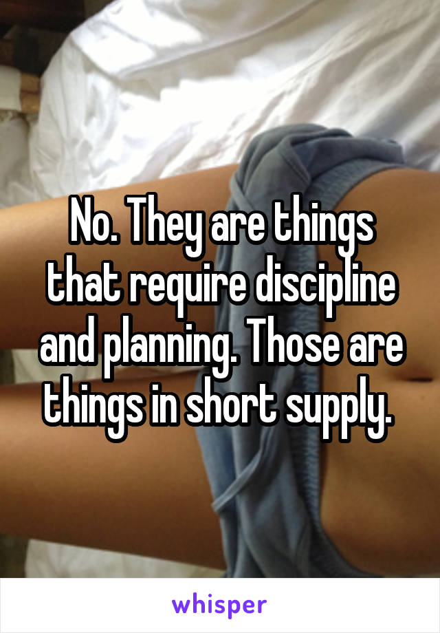 No. They are things that require discipline and planning. Those are things in short supply. 