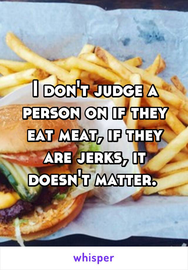 I don't judge a person on if they eat meat, if they are jerks, it doesn't matter. 