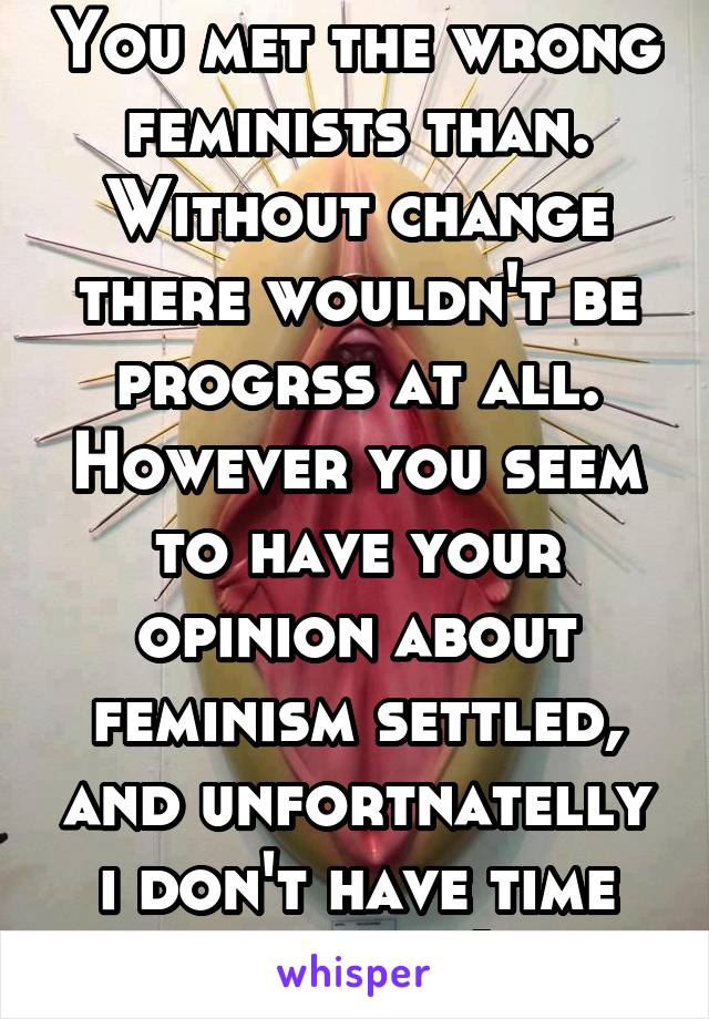 You met the wrong feminists than. Without change there wouldn't be progrss at all. However you seem to have your opinion about feminism settled, and unfortnatelly i don't have time for this:) 