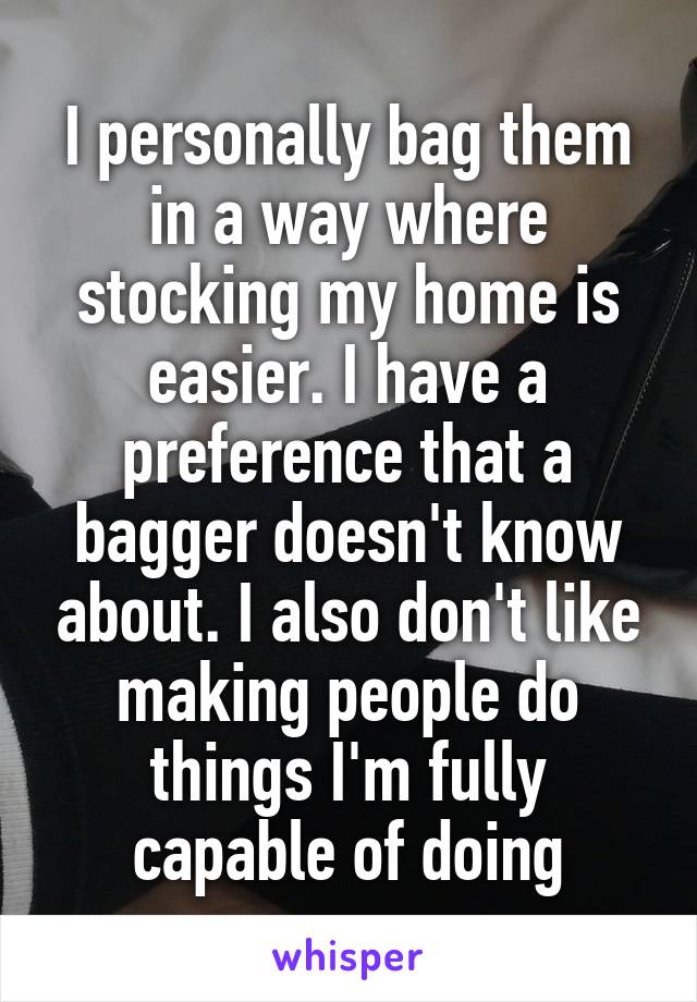 I personally bag them in a way where stocking my home is easier. I have a preference that a bagger doesn't know about. I also don't like making people do things I'm fully capable of doing