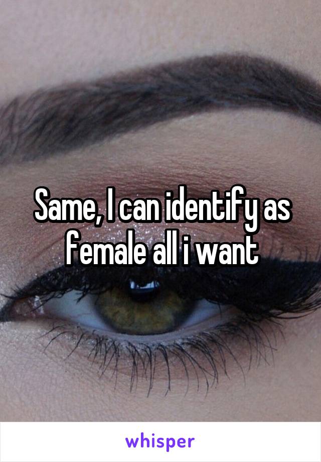 Same, I can identify as female all i want