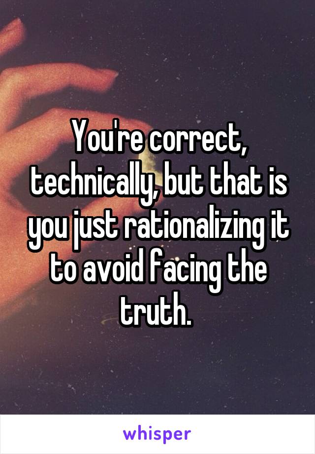 You're correct, technically, but that is you just rationalizing it to avoid facing the truth. 