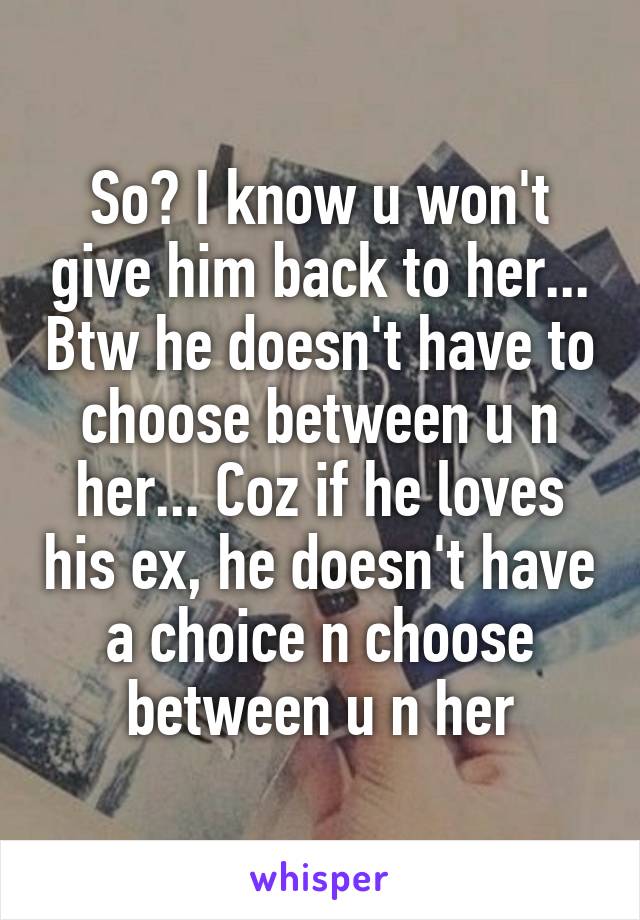 So? I know u won't give him back to her... Btw he doesn't have to choose between u n her... Coz if he loves his ex, he doesn't have a choice n choose between u n her
