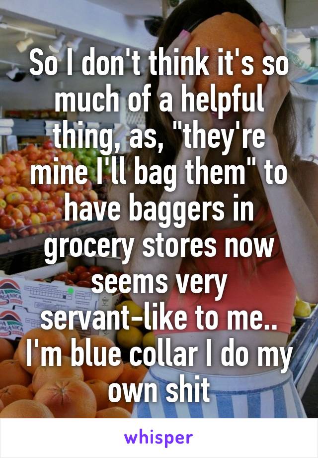 So I don't think it's so much of a helpful thing, as, "they're mine I'll bag them" to have baggers in grocery stores now seems very servant-like to me.. I'm blue collar I do my own shit