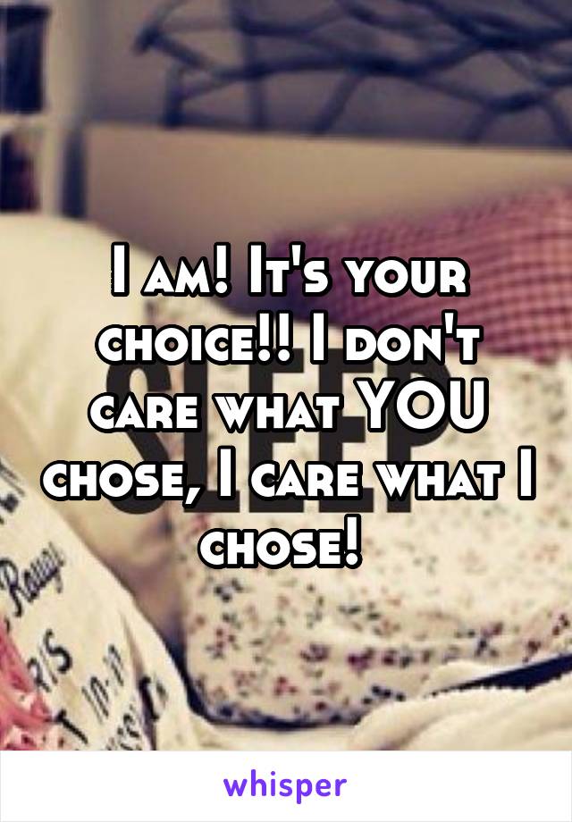 I am! It's your choice!! I don't care what YOU chose, I care what I chose! 