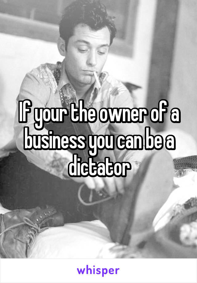 If your the owner of a business you can be a dictator