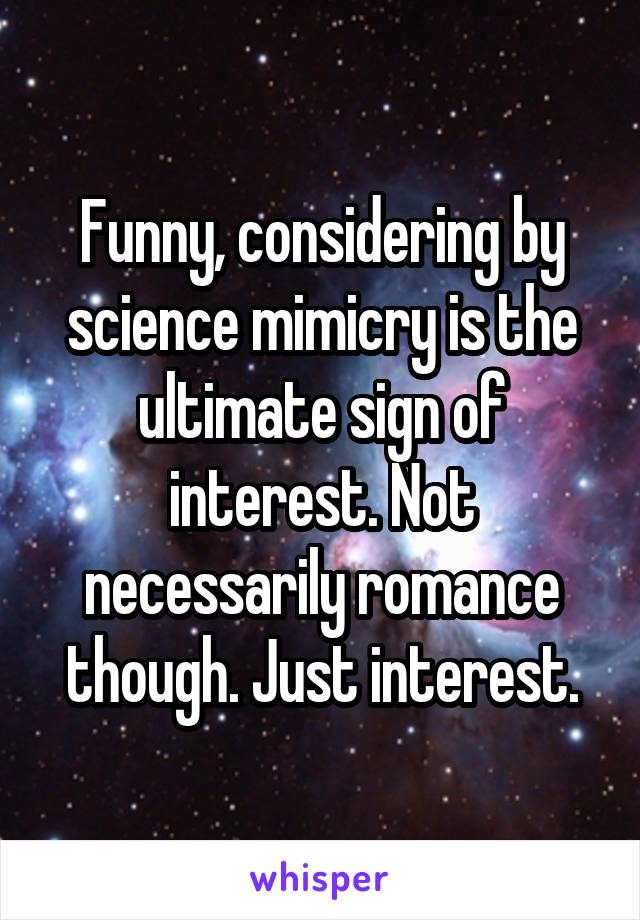 Funny, considering by science mimicry is the ultimate sign of interest. Not necessarily romance though. Just interest.