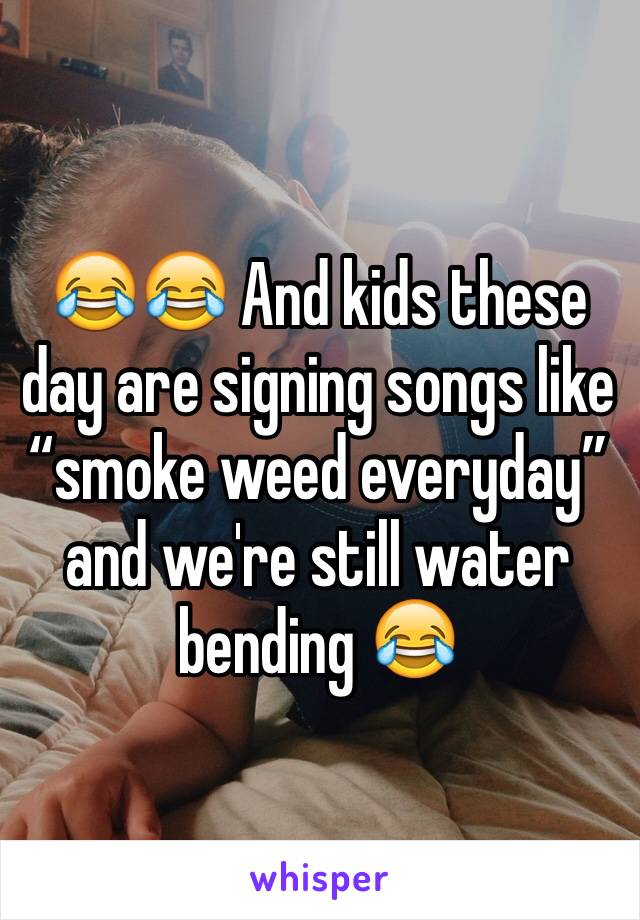 😂😂 And kids these day are signing songs like “smoke weed everyday” and we're still water bending 😂