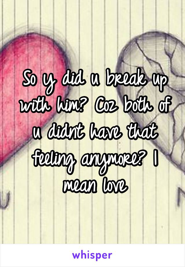 So y did u break up with him? Coz both of u didnt have that feeling anymore? I mean love