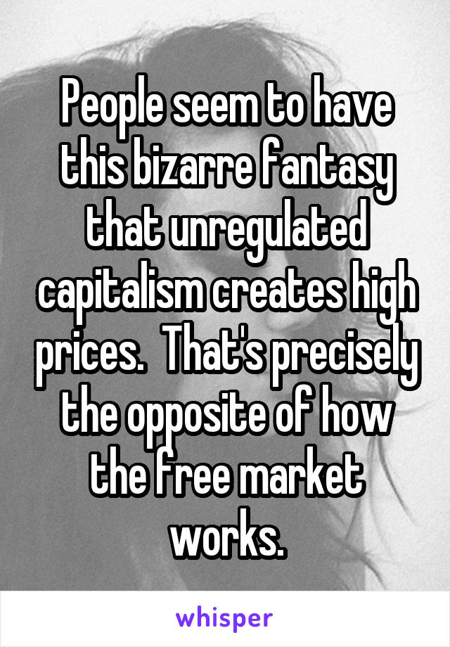 People seem to have this bizarre fantasy that unregulated capitalism creates high prices.  That's precisely the opposite of how the free market works.