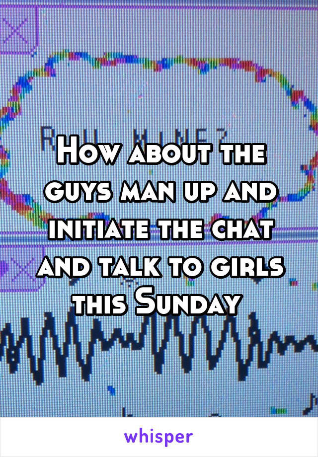 How about the guys man up and initiate the chat and talk to girls this Sunday 