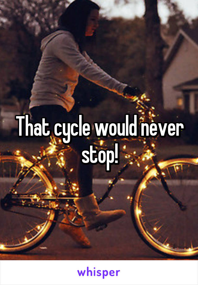 That cycle would never stop!