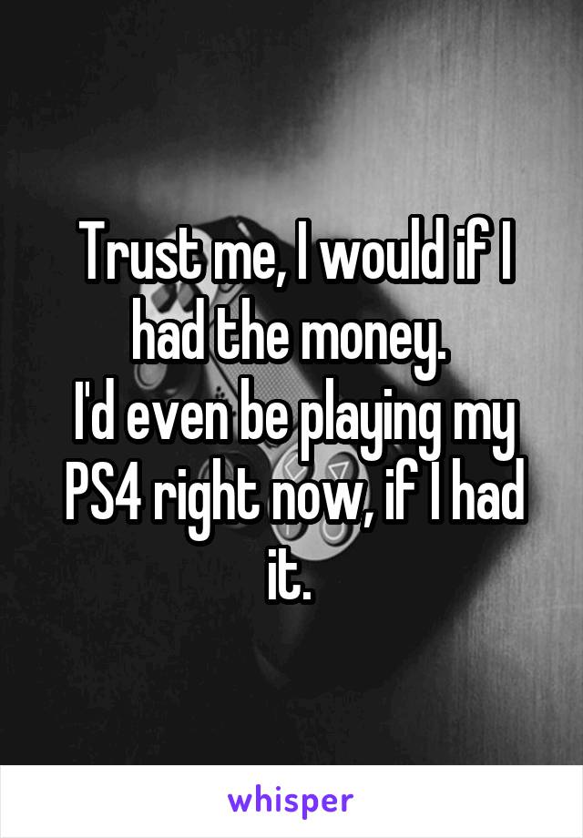 Trust me, I would if I had the money. 
I'd even be playing my PS4 right now, if I had it. 