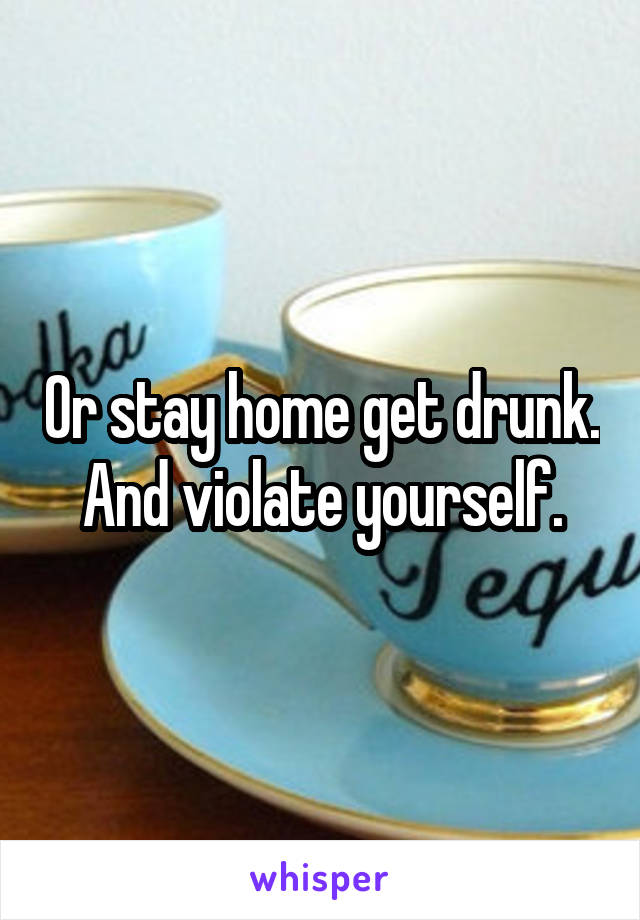 Or stay home get drunk.  And violate yourself. 