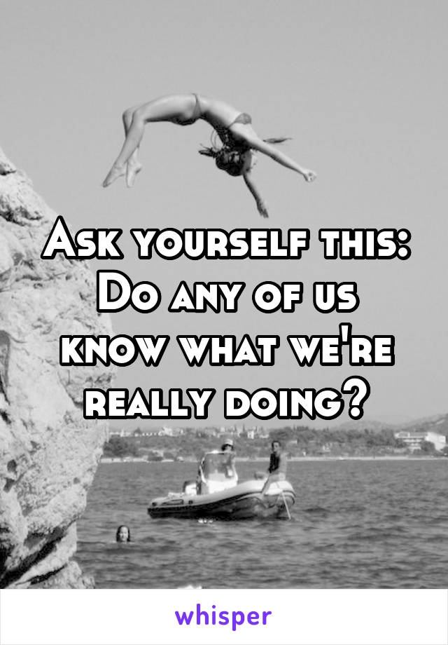 Ask yourself this:
Do any of us know what we're really doing?