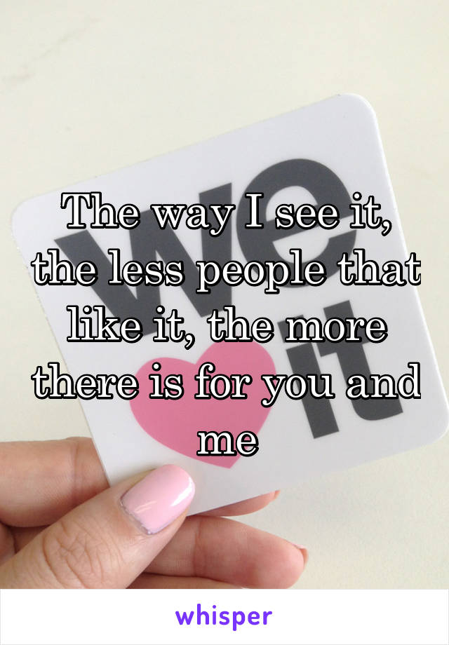 The way I see it, the less people that like it, the more there is for you and me