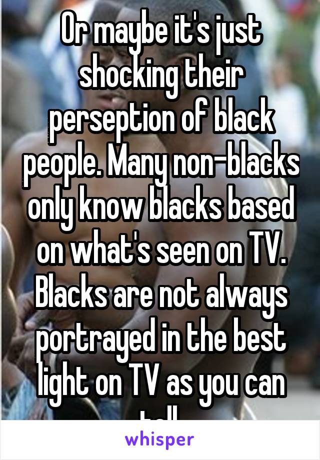 Or maybe it's just shocking their perseption of black people. Many non-blacks only know blacks based on what's seen on TV. Blacks are not always portrayed in the best light on TV as you can tell.