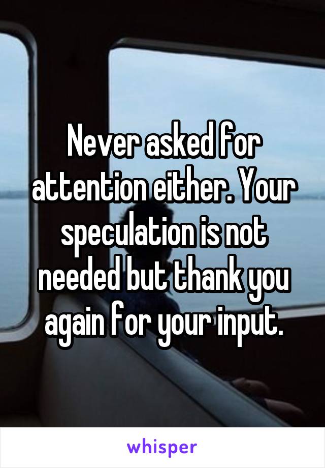 Never asked for attention either. Your speculation is not needed but thank you again for your input.