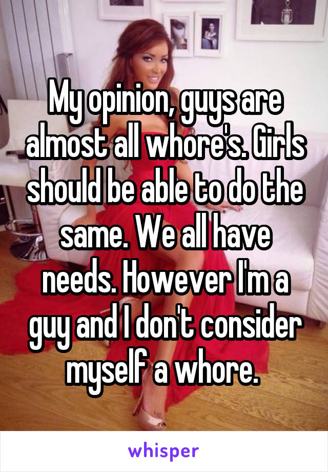 My opinion, guys are almost all whore's. Girls should be able to do the same. We all have needs. However I'm a guy and I don't consider myself a whore. 