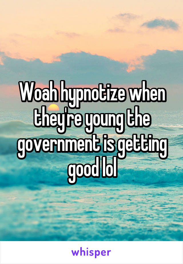 Woah hypnotize when they're young the government is getting good lol