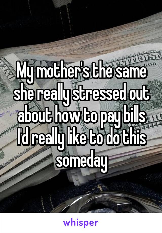 My mother's the same she really stressed out about how to pay bills I'd really like to do this someday