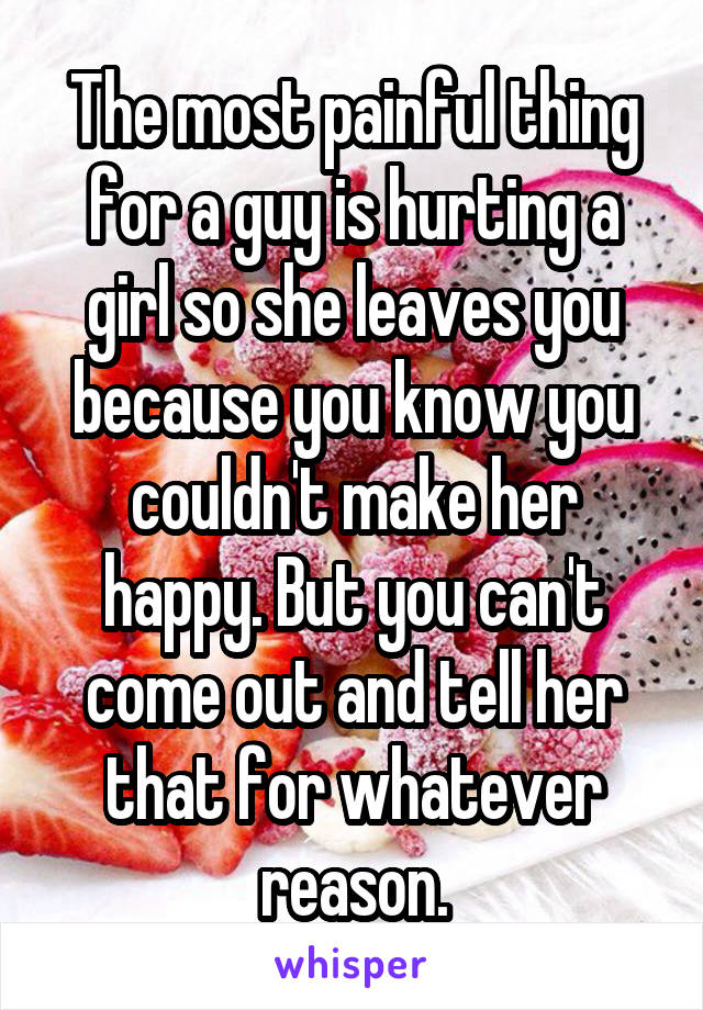 The most painful thing for a guy is hurting a girl so she leaves you because you know you couldn't make her happy. But you can't come out and tell her that for whatever reason.