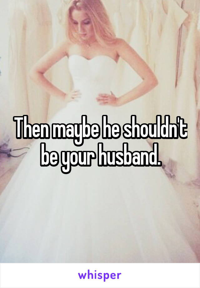 Then maybe he shouldn't be your husband.