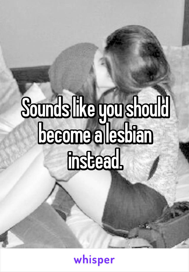Sounds like you should become a lesbian instead.
