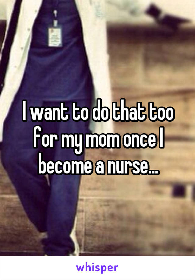 I want to do that too for my mom once I become a nurse...