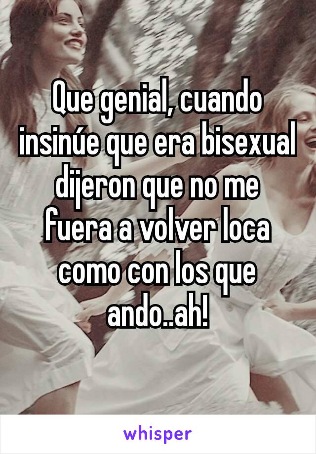 Que genial, cuando insinúe que era bisexual dijeron que no me fuera a volver loca como con los que ando..ah!