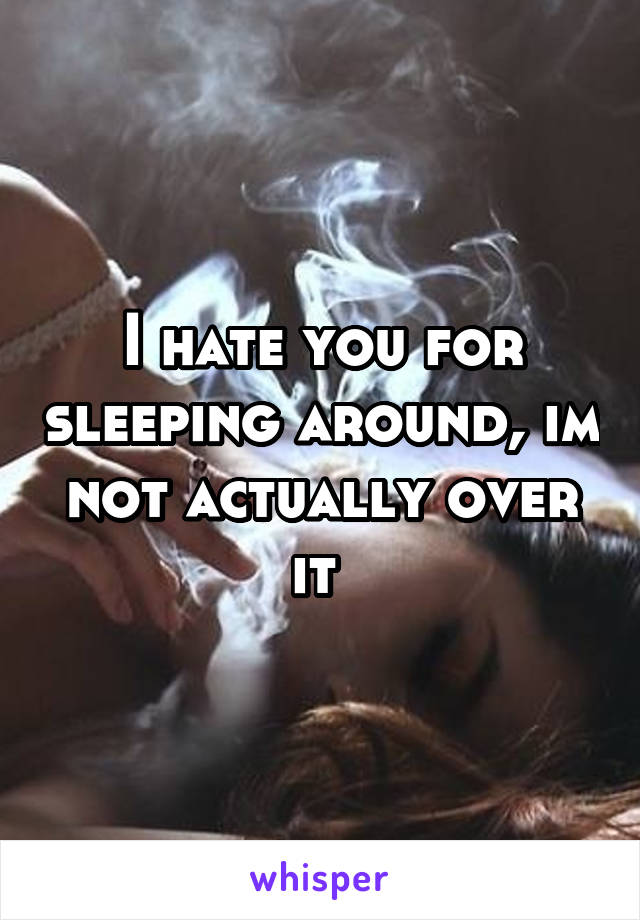 I hate you for sleeping around, im not actually over it 