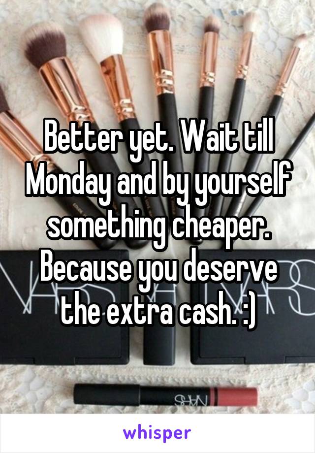 Better yet. Wait till Monday and by yourself something cheaper. Because you deserve the extra cash. :)