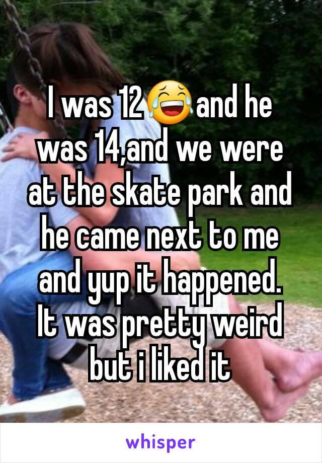 I was 12😂and he was 14,and we were at the skate park and he came next to me and yup it happened.
It was pretty weird but i liked it