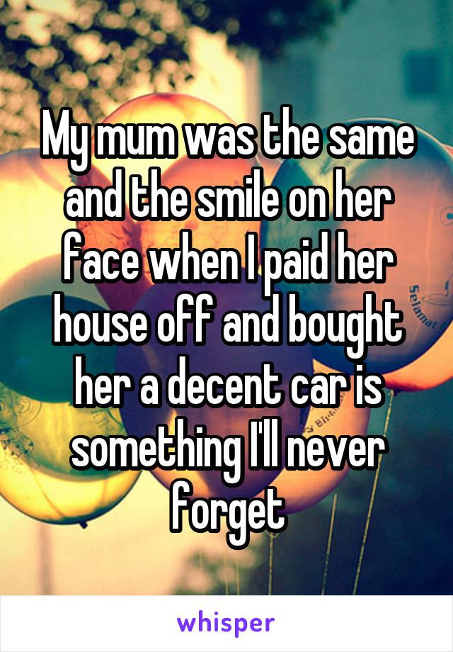 My mum was the same and the smile on her face when I paid her house off and bought her a decent car is something I'll never forget