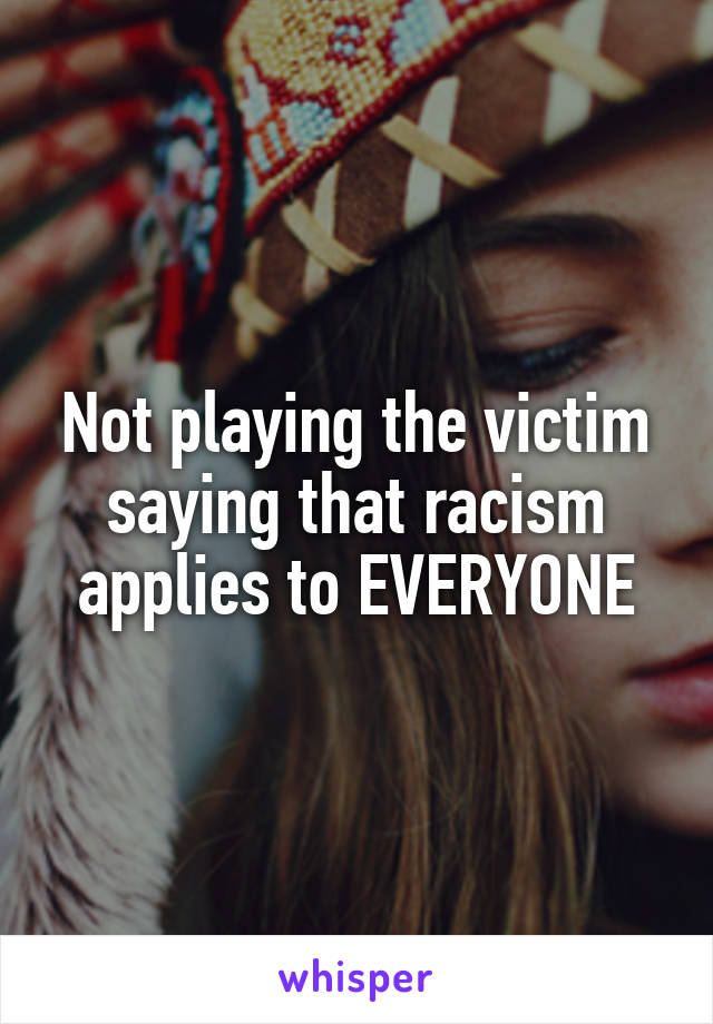 Not playing the victim saying that racism applies to EVERYONE