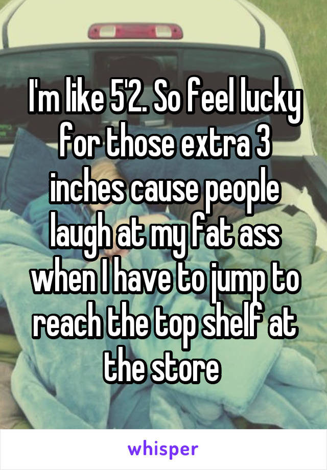 I'm like 5'2. So feel lucky for those extra 3 inches cause people laugh at my fat ass when I have to jump to reach the top shelf at the store 