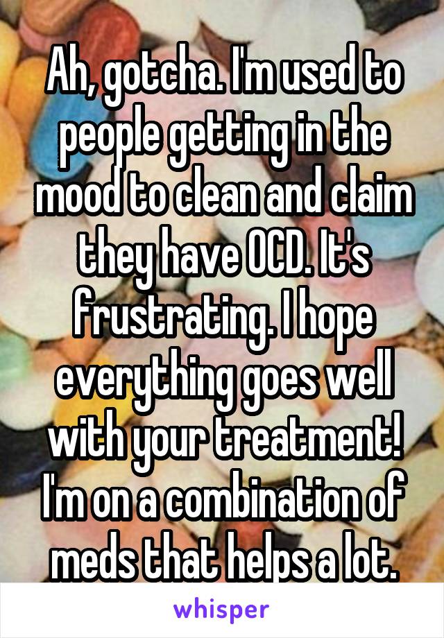 Ah, gotcha. I'm used to people getting in the mood to clean and claim they have OCD. It's frustrating. I hope everything goes well with your treatment! I'm on a combination of meds that helps a lot.