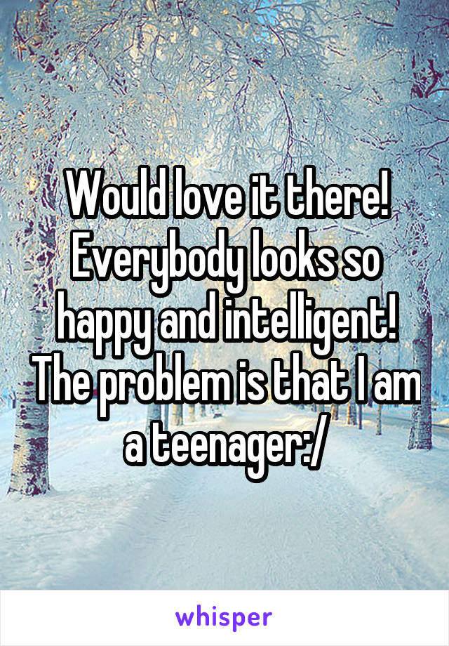 Would love it there! Everybody looks so happy and intelligent! The problem is that I am a teenager:/