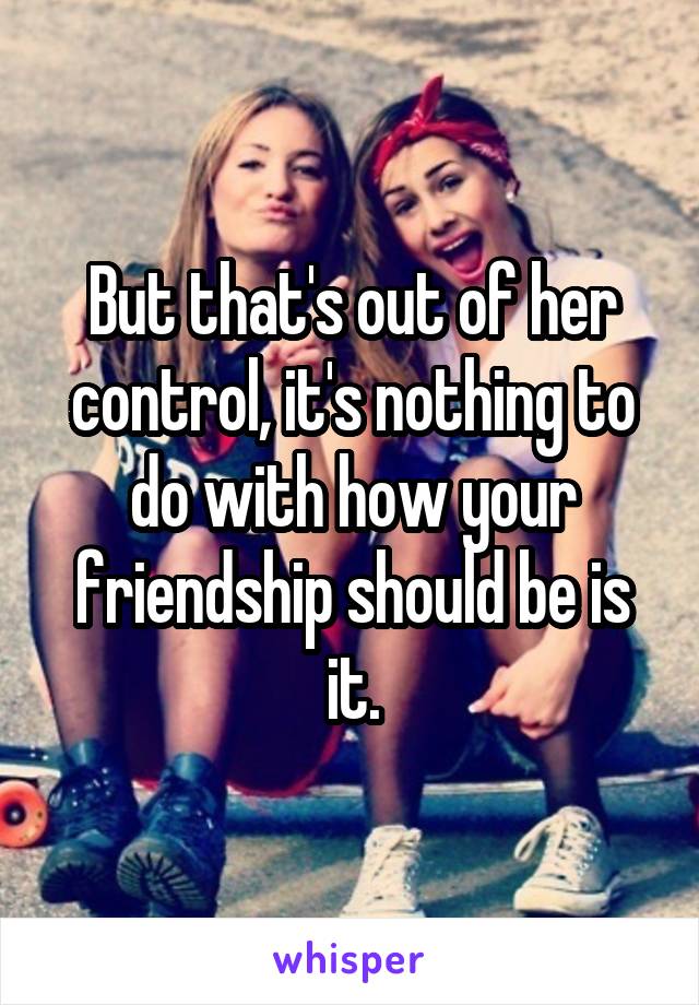 But that's out of her control, it's nothing to do with how your friendship should be is it.