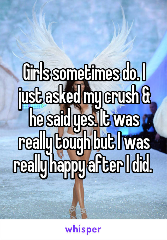 Girls sometimes do. I just asked my crush & he said yes. It was really tough but I was really happy after I did. 