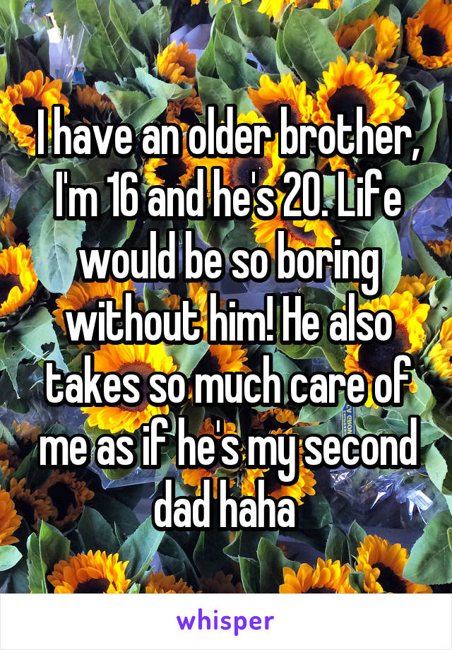 I have an older brother, I'm 16 and he's 20. Life would be so boring without him! He also takes so much care of me as if he's my second dad haha 