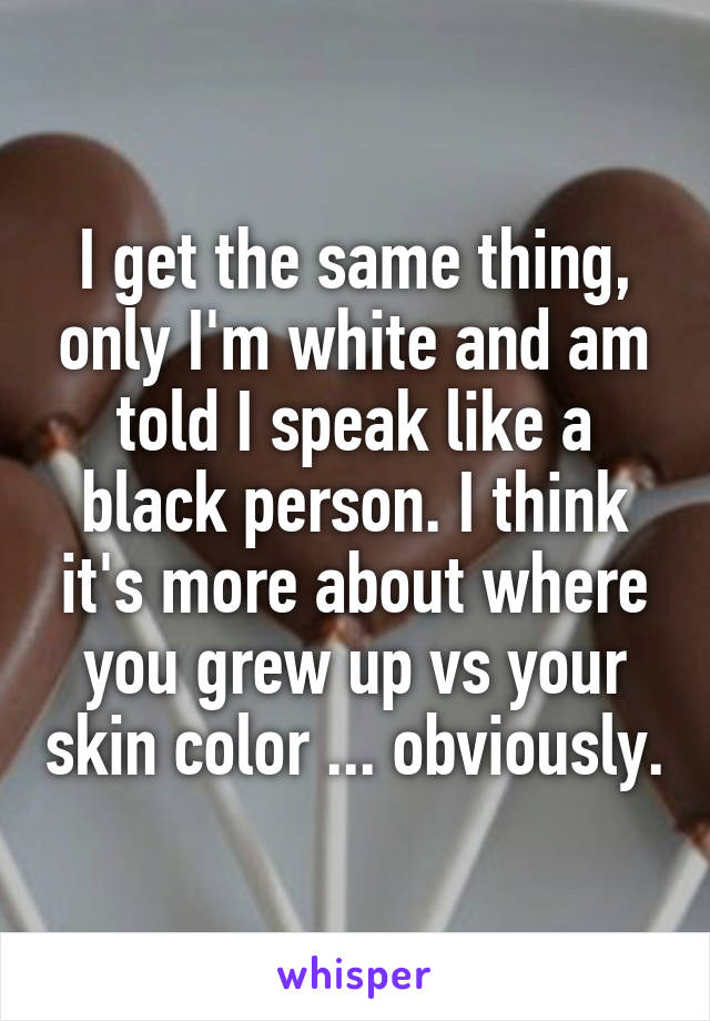 I get the same thing, only I'm white and am told I speak like a black person. I think it's more about where you grew up vs your skin color ... obviously.