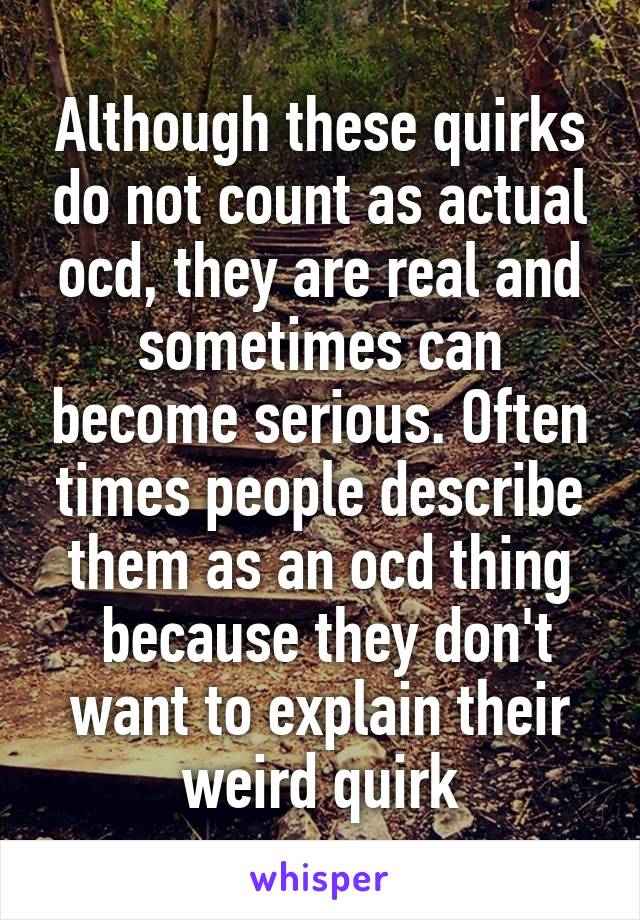 Although these quirks do not count as actual ocd, they are real and sometimes can become serious. Often times people describe them as an ocd thing
 because they don't want to explain their weird quirk
