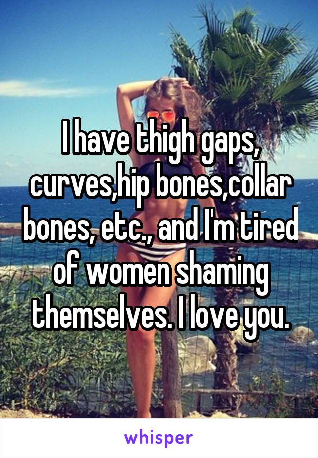 I have thigh gaps, curves,hip bones,collar bones, etc., and I'm tired of women shaming themselves. I love you.