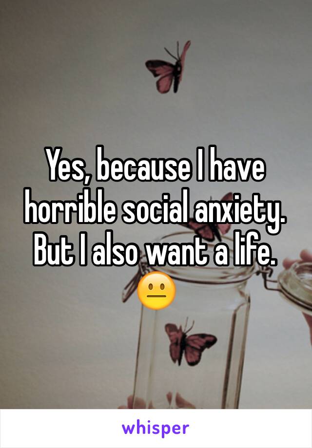 Yes, because I have horrible social anxiety. But I also want a life. 
😐