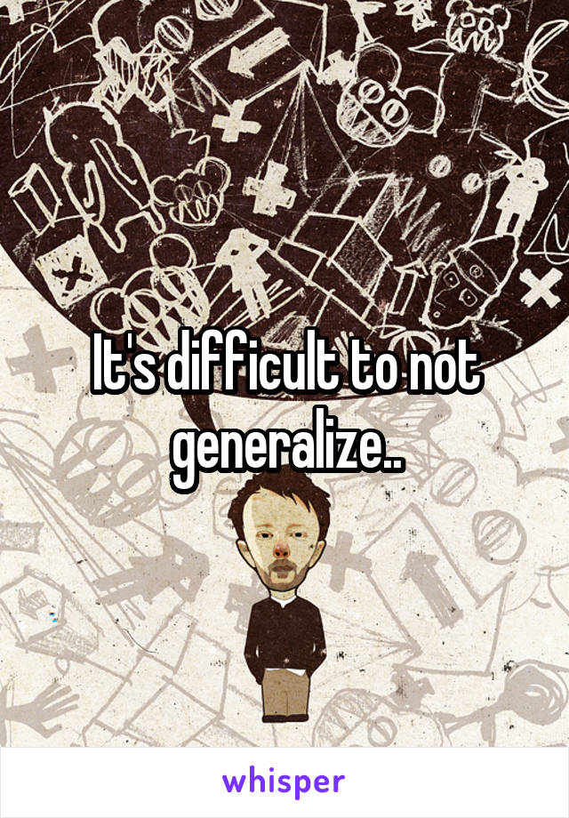 It's difficult to not generalize..