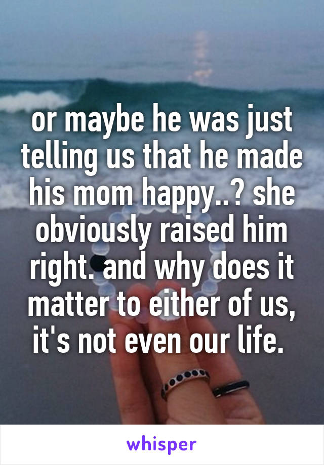 or maybe he was just telling us that he made his mom happy..? she obviously raised him right. and why does it matter to either of us, it's not even our life. 