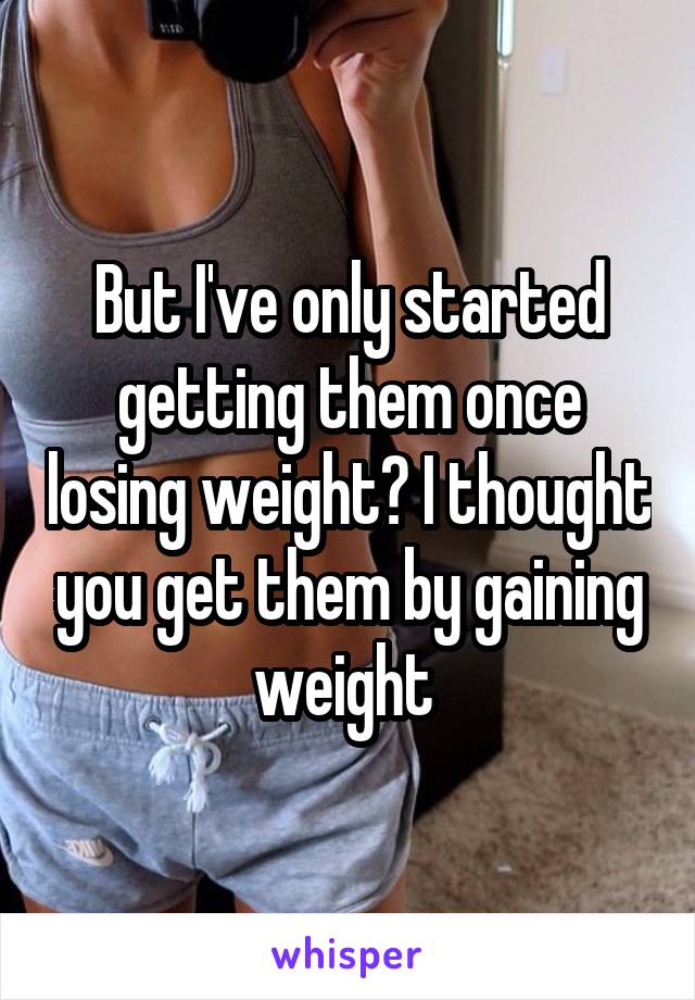 But I've only started getting them once losing weight? I thought you get them by gaining weight 