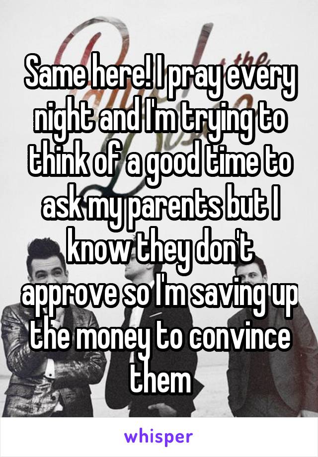 Same here! I pray every night and I'm trying to think of a good time to ask my parents but I know they don't approve so I'm saving up the money to convince them