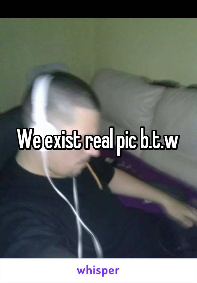 We exist real pic b.t.w 